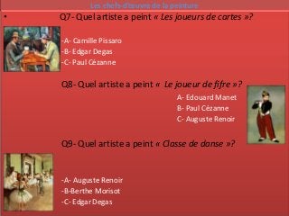 Les chefs-d’œuvre de la peinture
•   Q7- Quel artiste a peint « Les joueurs de cartes »?

    -A- Camille Pissaro
    -B- Edgar Degas
    -C- Paul Cézanne

    Q8- Quel artiste a peint « Le joueur de fifre »?
                                      A- Edouard Manet
                                      B- Paul Cézanne
                                      C- Auguste Renoir


    Q9- Quel artiste a peint « Classe de danse »?


    -A- Auguste Renoir
    -B-Berthe Morisot
    -C- Edgar Degas
 