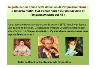 Auguste Renoir donna cette définition de l’impressionnisme :
  « Un beau matin, l’un d’entre nous n’eut plus de noir, et
                l’impressionnisme est né »


 Une seconde exposition est organisée en avril 1876. Renoir y présente
une quinzaine de toiles. De nouvelles critiques virulentes et haineuses
voient le jour : « Cinq ou six aliénés… s’y sont donnés rendez-vous pour
exposer leurs œuvres »




         Toiles de Renoir présentées lors de l’exposition
 
