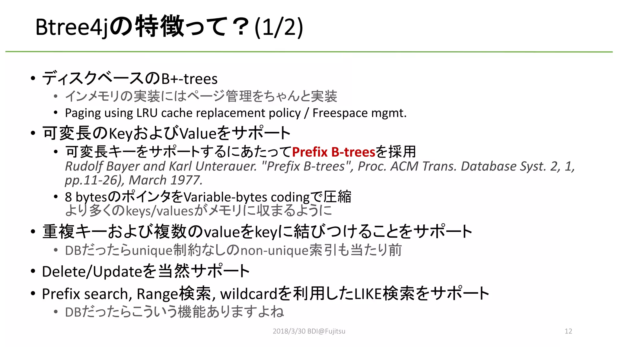 Btree4j (1/2)
• B+-trees
•
• Paging using LRU cache replacement policy / Freespace mgmt.
• Key Value
• Prefix B-trees
Rudolf Bayer and Karl Unterauer. "Prefix B-trees", Proc. ACM Trans. Database Syst. 2, 1,
pp.11-26), March 1977.
• 8 bytes Variable-bytes coding
keys/values
• value key
• DB unique non-unique
• Delete/Update
• Prefix search, Range , wildcard LIKE
• DB
2018/3/30 BDI@Fujitsu 12
 
