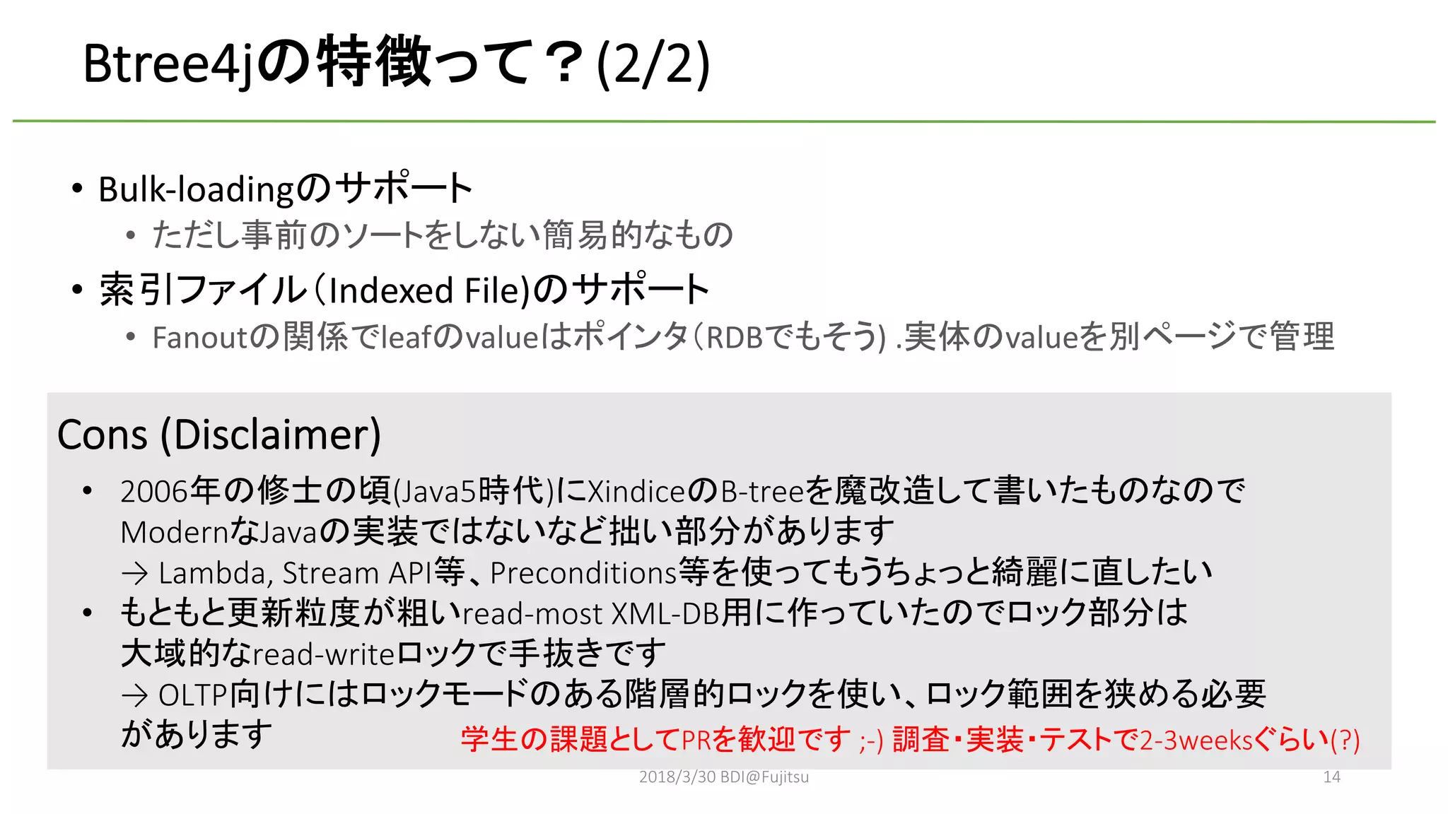 Btree4j (2/2)
• Bulk-loading
•
• Indexed File)
• Fanout leaf value RDB ) . value
2018/3/30 BDI@Fujitsu 14
Cons (Disclaimer)
• 2006 (Java5 ) Xindice B-tree
Modern Java
→ Lambda, Stream API Preconditions
• read-most XML-DB
read-write
→ OLTP
PR ;-) 2-3weeks (?)
 