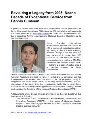 Revisiting a Legacy from 2005: Near a
Decade of Exceptional Service from
Dennis Cunanan
A previous article from The Philippine Leader (the official publication of
Junior Chamber International Philippines, or JCI) revisits the achievements
and new aspirations for Dennis Cunanan (or Decu), who in 2005 conducted
the proceedings for the organization’s National Board of Directors as its
National President.
Junior
Chamber
International
Philippines is the national chapter of
JCI, a non-profit organization driven
by Young Active Citizens Creating
Positive Change. As of this time, JCI
has expanded to more than 100
countries all over the world, in 5000
communities, and holding a 200,000strong base of members aged 18-40
—furthering a goal of global impact
of positive change for these
communities.
Dennis Cunanan notably won with a platform of transparency for the seat of
National President and lost no time in revitalizing a campaign entitled
‘Entrepreneurs in Action,’ with its mission for its programs being to
foreground the three major areas of training, entrepreneurship, and reintegration of the family into the organization. With this in mind, Decu
supervised the re-training and reappointment of a National Training Director
to streamline the functions of the National Training Commission (NTC).
Achievements under Decu’s mission and vision for the JCI chapter at this
time were the following:
1. The execution of the “Trainovators Reinforcement, Intervention and
Innovation Programs (TRIPS),” in the areas of Lingayen, Manila,
Legazpi, Cebu, and Cagayan de Oro, in order to renew the interest of
inactive trainers from JCI;
Visit our blog site @ http://jcicunanandennis.wordpress.com/

 