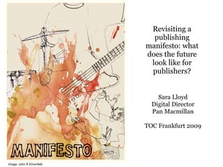 Revisiting a publishing manifesto: what does the future look like for publishers? Sara Lloyd Digital Director Pan Macmillan TOC Frankfurt 2009 Image: John R Ehrenfeld 