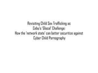 Revisiting Child Sex Trafficking as
Cebu’s ‘Glocal’ Challenge:
How the ‘network state’ can better securitize against
Cyber Child Pornography
 