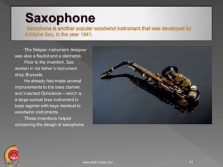 The Belgian instrument designer
was also a flautist and a clarinetist.
Prior to the invention, Sax
worked in his father’s instrument
shop Brussels.
He already had made several
improvements to the bass clarinet
and invented Ophicleide – which is
a large conical bras instrument in
bass register with keys identical to
woodwind instruments.
These inventions helped
conceiving the design of saxophone.
www.AMECIndia.com 11
 