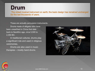 These are actually percussion instruments.
Drums made of alligator skin have
been unearthed in China that date
back to Neolithic age, circa 5,500 to
2,350 BC.
In traditional cultures, drums play
a significant role and used in religious
ceremonies.
Drums are also used in music
therapies – mostly hand drums.
www.AMECIndia.com 12
 