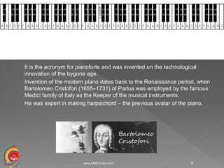 It is the acronym for pianoforte and was invented on the technological
innovation of the bygone age.
Invention of the modern piano dates back to the Renaissance period, when
Bartolomeo Cristofori (1655–1731) of Padua was employed by the famous
Medici family of Italy as the Keeper of the musical instruments.
He was expert in making harpsichord – the previous avatar of the piano.
www.AMECIndia.com 4
 