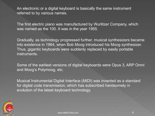 An electronic or a digital keyboard is basically the same instrument
referred to by various names.
The first electric piano was manufactured by Wurlitzer Company, which
was named as the 100. It was in the year 1955.
Gradually, as technology progressed further, musical synthesizers became
into existence in 1964, when Bob Moog introduced his Moog synthesizer.
Thus, gigantic keyboards were suddenly replaced by easily portable
instruments.
Some of the earliest versions of digital keyboards were Opus 3, ARP Omni
and Moog’s Polymoog, etc.
Musical Instrumental Digital Interface (MIDI) was invented as a standard
for digital code transmission, which has subscribed handsomely in
evolution of the latest keyboard technology.
www.AMECIndia.com 6
 