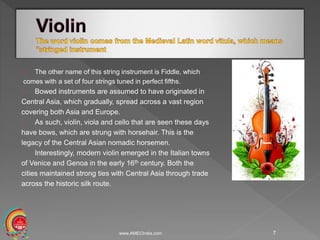www.AMECIndia.com 7
The other name of this string instrument is Fiddle, which
comes with a set of four strings tuned in perfect fifths.
Bowed instruments are assumed to have originated in
Central Asia, which gradually, spread across a vast region
covering both Asia and Europe.
As such, violin, viola and cello that are seen these days
have bows, which are strung with horsehair. This is the
legacy of the Central Asian nomadic horsemen.
Interestingly, modern violin emerged in the Italian towns
of Venice and Genoa in the early 16th century. Both the
cities maintained strong ties with Central Asia through trade
across the historic silk route.
 