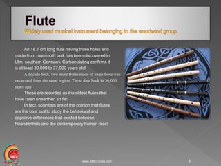 An 18.7 cm long flute having three holes and
made from mammoth task has been discovered in
Ulm, southern Germany. Carbon dating confirms it
is at least 30,000 to 37,000 years old!
A decade back, two more flutes made of swan bone was
excavated from the same region. These date back to 36,000
years ago.
These are recorded as the oldest flutes that
have been unearthed so far.
In fact, scientists are of the opinion that flutes
are the best tool to study the behavioral and
cognitive differences that existed between
Neanderthals and the contemporary human race!
www.AMECIndia.com 8
 
