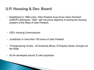  Established in 1966 under ‘Uttar Pradesh Avas Evam Vikas Parishad
(UPAVP) Adhiniyam, 1965’ with the prime objective of solving the housing
problem of the State of Uttar Pradesh.
 CEO- Housing Commissioner
 Jurisdiction in more than 100 towns of Uttar Pradesh
 12 Engineering Circles, 44 divisional offices, 6 Property Zones, through out
the State
 So far developed around 3 Lakh properties
 