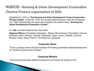 Established in 1970 as “The Housing and Urban Development Finance Corporation
Private Limited” on April 25, 1970, as a private limited company under the Companies
Act, 1956, Subsequently, the name was changed to its present name, “Housing and
Urban Development Corporation Limited”.
It’s HQ is at India habitat Centre, New Delhi
Regional Offices: Ahmadabad, Bangalore , Bhopal, Bhuvneshwar, Chandigarh, Chennai,
Dehradun, Delhi, Dimapur, Guwahti, Hyderabad, Jaipur, Jammu, Kolkata, Lucknow,
Mumbai, Patna, Raipur, Ranchi, Thrivantpuram, Vijaywada
Corporate Vision
"To be a Leading Techno-financial Institution Promoting Sustainable Habitat Development
for Transforming the Lives of People."
Corporate Mission
"To Promote Sustainable Habitat Development to Enhance the Quality of Life"
 