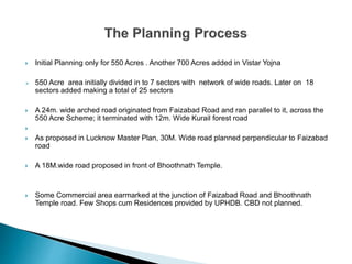  Initial Planning only for 550 Acres . Another 700 Acres added in Vistar Yojna
 550 Acre area initially divided in to 7 sectors with network of wide roads. Later on 18
sectors added making a total of 25 sectors
 A 24m. wide arched road originated from Faizabad Road and ran parallel to it, across the
550 Acre Scheme; it terminated with 12m. Wide Kurail forest road

 As proposed in Lucknow Master Plan, 30M. Wide road planned perpendicular to Faizabad
road
 A 18M.wide road proposed in front of Bhoothnath Temple.
 Some Commercial area earmarked at the junction of Faizabad Road and Bhoothnath
Temple road. Few Shops cum Residences provided by UPHDB. CBD not planned.
 