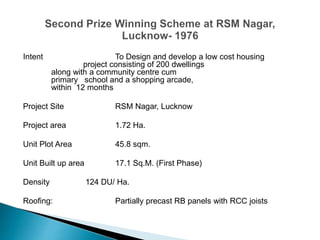 Intent To Design and develop a low cost housing
project consisting of 200 dwellings
along with a community centre cum
primary school and a shopping arcade,
within 12 months
Project Site RSM Nagar, Lucknow
Project area 1.72 Ha.
Unit Plot Area 45.8 sqm.
Unit Built up area 17.1 Sq.M. (First Phase)
Density 124 DU/ Ha.
Roofing: Partially precast RB panels with RCC joists
 