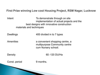 Intent To demonstrate through on site
implementation of actual projects and the
best designs with innovative construction
materials and techniques
Dwellings 400 divided in to 7 types
Amenities a convenient shopping centre, a
multipurpose Community centre
cum Nursery school.
Density 60 -120 DU/Ha
Const. period 9 months.
 
