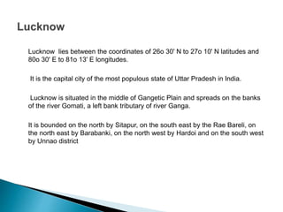 Lucknow lies between the coordinates of 26o 30' N to 27o 10' N latitudes and
80o 30' E to 81o 13' E longitudes.
It is the capital city of the most populous state of Uttar Pradesh in India.
Lucknow is situated in the middle of Gangetic Plain and spreads on the banks
of the river Gomati, a left bank tributary of river Ganga.
It is bounded on the north by Sitapur, on the south east by the Rae Bareli, on
the north east by Barabanki, on the north west by Hardoi and on the south west
by Unnao district
 