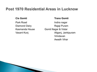 Cis Gomti Trans Gomti
Park Road Indira nagar
Diamond Dairy Rajaji Puram
Kasmanda House Gomti Nagar & Vistar
Vasant Kunj Aliganj, Jankipuram
Vrindavan
Awadh Vihar
 