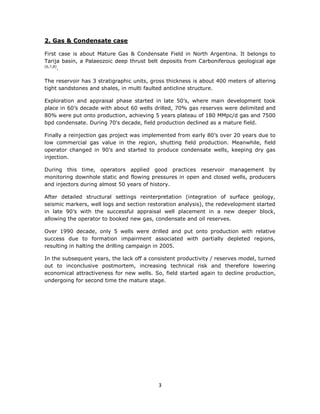 3
2. Gas & Condensate case
First case is about Mature Gas & Condensate Field in North Argentina. It belongs to
Tarija basin, a Palaeozoic deep thrust belt deposits from Carboniferous geological age
[6,7,8]
.
The reservoir has 3 stratigraphic units, gross thickness is about 400 meters of altering
tight sandstones and shales, in multi faulted anticline structure.
Exploration and appraisal phase started in late 50’s, where main development took
place in 60’s decade with about 60 wells drilled, 70% gas reserves were delimited and
80% were put onto production, achieving 5 years plateau of 180 MMpc/d gas and 7500
bpd condensate. During 70's decade, field production declined as a mature field.
Finally a reinjection gas project was implemented from early 80’s over 20 years due to
low commercial gas value in the region, shutting field production. Meanwhile, field
operator changed in 90’s and started to produce condensate wells, keeping dry gas
injection.
During this time, operators applied good practices reservoir management by
monitoring downhole static and flowing pressures in open and closed wells, producers
and injectors during almost 50 years of history.
After detailed structural settings reinterpretation (integration of surface geology,
seismic markers, well logs and section restoration analysis), the redevelopment started
in late 90’s with the successful appraisal well placement in a new deeper block,
allowing the operator to booked new gas, condensate and oil reserves.
Over 1990 decade, only 5 wells were drilled and put onto production with relative
success due to formation impairment associated with partially depleted regions,
resulting in halting the drilling campaign in 2005.
In the subsequent years, the lack off a consistent productivity / reserves model, turned
out to inconclusive postmortem, increasing technical risk and therefore lowering
economical attractiveness for new wells. So, field started again to decline production,
undergoing for second time the mature stage.
 