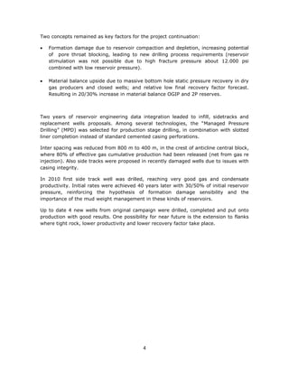 4
Two concepts remained as key factors for the project continuation:
 Formation damage due to reservoir compaction and depletion, increasing potential
of pore throat blocking, leading to new drilling process requirements (reservoir
stimulation was not possible due to high fracture pressure about 12.000 psi
combined with low reservoir pressure).
 Material balance upside due to massive bottom hole static pressure recovery in dry
gas producers and closed wells; and relative low final recovery factor forecast.
Resulting in 20/30% increase in material balance OGIP and 2P reserves.
Two years of reservoir engineering data integration leaded to infill, sidetracks and
replacement wells proposals. Among several technologies, the “Managed Pressure
Drilling” (MPD) was selected for production stage drilling, in combination with slotted
liner completion instead of standard cemented casing perforations.
Inter spacing was reduced from 800 m to 400 m, in the crest of anticline central block,
where 80% of effective gas cumulative production had been released (net from gas re
injection). Also side tracks were proposed in recently damaged wells due to issues with
casing integrity.
In 2010 first side track well was drilled, reaching very good gas and condensate
productivity. Initial rates were achieved 40 years later with 30/50% of initial reservoir
pressure, reinforcing the hypothesis of formation damage sensibility and the
importance of the mud weight management in these kinds of reservoirs.
Up to date 4 new wells from original campaign were drilled, completed and put onto
production with good results. One possibility for near future is the extension to flanks
where tight rock, lower productivity and lower recovery factor take place.
 