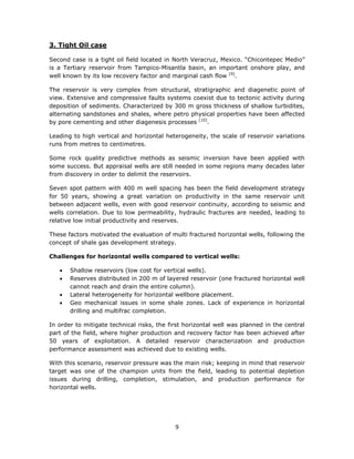 9
3. Tight Oil case
Second case is a tight oil field located in North Veracruz, Mexico. “Chicontepec Medio”
is a Tertiary reservoir from Tampico-Misantla basin, an important onshore play, and
well known by its low recovery factor and marginal cash flow [9]
.
The reservoir is very complex from structural, stratigraphic and diagenetic point of
view. Extensive and compressive faults systems coexist due to tectonic activity during
deposition of sediments. Characterized by 300 m gross thickness of shallow turbidites,
alternating sandstones and shales, where petro physical properties have been affected
by pore cementing and other diagenesis processes [10]
.
Leading to high vertical and horizontal heterogeneity, the scale of reservoir variations
runs from metres to centimetres.
Some rock quality predictive methods as seismic inversion have been applied with
some success. But appraisal wells are still needed in some regions many decades later
from discovery in order to delimit the reservoirs.
Seven spot pattern with 400 m well spacing has been the field development strategy
for 50 years, showing a great variation on productivity in the same reservoir unit
between adjacent wells, even with good reservoir continuity, according to seismic and
wells correlation. Due to low permeability, hydraulic fractures are needed, leading to
relative low initial productivity and reserves.
These factors motivated the evaluation of multi fractured horizontal wells, following the
concept of shale gas development strategy.
Challenges for horizontal wells compared to vertical wells:
 Shallow reservoirs (low cost for vertical wells).
 Reserves distributed in 200 m of layered reservoir (one fractured horizontal well
cannot reach and drain the entire column).
 Lateral heterogeneity for horizontal wellbore placement.
 Geo mechanical issues in some shale zones. Lack of experience in horizontal
drilling and multifrac completion.
In order to mitigate technical risks, the first horizontal well was planned in the central
part of the field, where higher production and recovery factor has been achieved after
50 years of exploitation. A detailed reservoir characterization and production
performance assessment was achieved due to existing wells.
With this scenario, reservoir pressure was the main risk; keeping in mind that reservoir
target was one of the champion units from the field, leading to potential depletion
issues during drilling, completion, stimulation, and production performance for
horizontal wells.
 