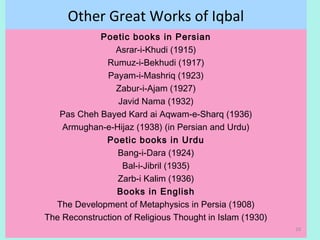 Other Great Works of Iqbal
Poetic books in Persian
Asrar-i-Khudi (1915)
Rumuz-i-Bekhudi (1917)
Payam-i-Mashriq (1923)
Zabur-i-Ajam (1927)
Javid Nama (1932)
Pas Cheh Bayed Kard ai Aqwam-e-Sharq (1936)
Armughan-e-Hijaz (1938) (in Persian and Urdu)
Poetic books in Urdu
Bang-i-Dara (1924)
Bal-i-Jibril (1935)
Zarb-i Kalim (1936)
Books in English
The Development of Metaphysics in Persia (1908)
The Reconstruction of Religious Thought in Islam (1930)
10
 