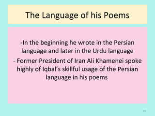 The Language of his Poems
-In the beginning he wrote in the Persian
language and later in the Urdu language
- Former President of Iran Ali Khamenei spoke
highly of Iqbal’s skillful usage of the Persian
language in his poems
12
 