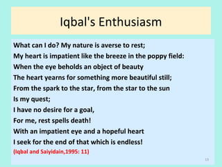 Iqbal's Enthusiasm
What can I do? My nature is averse to rest;
My heart is impatient like the breeze in the poppy field:
When the eye beholds an object of beauty
The heart yearns for something more beautiful still;
From the spark to the star, from the star to the sun
Is my quest;
I have no desire for a goal,
For me, rest spells death!
With an impatient eye and a hopeful heart
I seek for the end of that which is endless!
(Iqbal and Saiyidain,1995: 11)
13
 