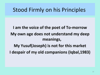 Stood Firmly on his Principles 
I am the voice of the poet of To-morrow
My own age does not understand my deep
meanings,
My Yusuf(Joseph) is not for this market
I despair of my old companions (Iqbal,1983)
15
 