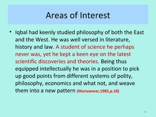 Areas of Interest
• Iqbal had keenly studied philosophy of both the East 
and the West. He was well versed in literature, 
history and law. A student of science he perhaps 
never was, yet he kept a keen eye on the latest 
scientific discoveries and theories. Being thus 
equipped intellectually he was in a position to pick 
up good points from different systems of polity, 
philosophy, economics and what not, and weave 
them into a new pattern (Munawwar,1985,p.18)
16
 