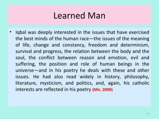 Learned Man
• Iqbal was deeply interested in the issues that have exercised 
the best minds of the human race—the issues of the meaning 
of  life,  change  and  constancy,  freedom  and  determinism, 
survival and progress, the relation between the body and the 
soul,  the  conflict  between  reason  and  emotion,  evil  and 
suffering,  the  position  and  role  of  human  beings  in  the 
universe—and  in  his  poetry  he  deals  with  these  and  other 
issues.  He  had  also  read  widely  in  history,  philosophy, 
literature,  mysticism,  and  politics,  and,  again,  his  catholic 
interests are reflected in his poetry (Mir, 2009)
17
 