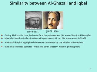 Similarity between Al-Ghazali and Iqbal
20
(18771938)(1058-1111)
During Al-Ghazali’s time, he has to face the philosophers (He wrote Tahafut Al-Falasifa) 
Iqbal also faced a similar situation with pseudo-mysticism (He wrote Asrar-i-Khudi)
Al-Ghazali & Iqbal highlighted the errors committed by the Muslim philosophers
Iqbal also criticized Socrates , Plato and other Western modern philosophers
 