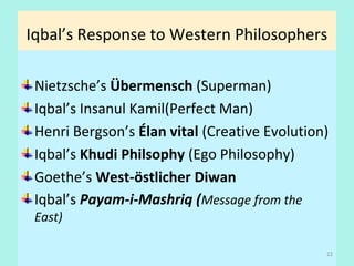 Iqbal’s Response to Western Philosophers
Nietzsche’s Übermensch (Superman)
Iqbal’s Insanul Kamil(Perfect Man)
Henri Bergson’s Élan vital (Creative Evolution)
Iqbal’s Khudi Philsophy (Ego Philosophy)
Goethe’s West-östlicher Diwan
Iqbal’s Payam-i-Mashriq (Message from the
East)
22
 