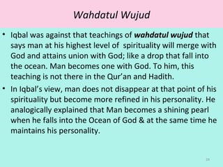 Wahdatul Wujud
• Iqbal was against that teachings of wahdatul wujud that 
says man at his highest level of  spirituality will merge with 
God and attains union with God; like a drop that fall into 
the ocean. Man becomes one with God. To him, this 
teaching is not there in the Qur’an and Hadith.
• In Iqbal’s view, man does not disappear at that point of his 
spirituality but become more refined in his personality. He 
analogically explained that Man becomes a shining pearl 
when he falls into the Ocean of God & at the same time he 
maintains his personality.
24
 