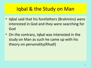 Iqbal & the Study on Man
• Iqbal said that his forefathers (Brahmins) were 
interested in God and they were searching for 
God
• On the contrary, Iqbal was interested in the 
study on Man as such he came up with his 
theory on personality(Khudi) 
26
 