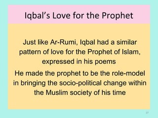 Iqbal’s Love for the Prophet
Just like Ar-Rumi, Iqbal had a similar
pattern of love for the Prophet of Islam,
expressed in his poems
He made the prophet to be the role-model
in bringing the socio-political change within
the Muslim society of his time
27
 