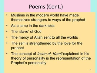 Poems (Cont.)
• Muslims in the modern world have made
themselves strangers to ways of the prophet
• As a lamp in the darkness
• The ‘slave’ of God
• The mercy of Allah sent to all the worlds
• The self is strengthened by the love for the
prophet
• The concept of Insan al- Kamil explained in his
theory of personality is the representation of the
Prophet’s personality
29
 