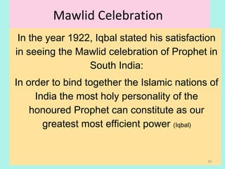 Mawlid Celebration
In the year 1922, Iqbal stated his satisfaction
in seeing the Mawlid celebration of Prophet in
South India:
In order to bind together the Islamic nations of
India the most holy personality of the
honoured Prophet can constitute as our
greatest most efficient power (Iqbal)
30
 