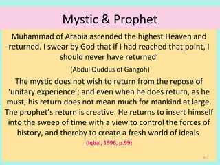 Mystic & Prophet
Muhammad of Arabia ascended the highest Heaven and
returned. I swear by God that if I had reached that point, I
should never have returned’
(Abdul Quddus of Gangoh)
The mystic does not wish to return from the repose of
‘unitary experience’; and even when he does return, as he
must, his return does not mean much for mankind at large.
The prophet’s return is creative. He returns to insert himself
into the sweep of time with a view to control the forces of
history, and thereby to create a fresh world of ideals
(Iqbal, 1996, p.99)
32
 