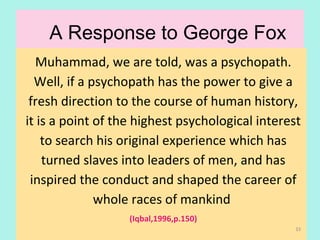 A Response to George Fox
Muhammad, we are told, was a psychopath.
Well, if a psychopath has the power to give a
fresh direction to the course of human history,
it is a point of the highest psychological interest
to search his original experience which has
turned slaves into leaders of men, and has
inspired the conduct and shaped the career of
whole races of mankind
(Iqbal,1996,p.150)
33
 