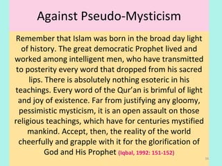 Against Pseudo-Mysticism
Remember that Islam was born in the broad day light
of history. The great democratic Prophet lived and
worked among intelligent men, who have transmitted
to posterity every word that dropped from his sacred
lips. There is absolutely nothing esoteric in his
teachings. Every word of the Qur’an is brimful of light
and joy of existence. Far from justifying any gloomy,
pessimistic mysticism, it is an open assault on those
religious teachings, which have for centuries mystified
mankind. Accept, then, the reality of the world
cheerfully and grapple with it for the glorification of
God and His Prophet (Iqbal, 1992: 151-152)
34
 