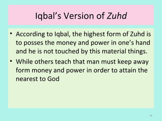 Iqbal’s Version of Zuhd
• According to Iqbal, the highest form of Zuhd is
to posses the money and power in one’s hand
and he is not touched by this material things.
• While others teach that man must keep away
form money and power in order to attain the
nearest to God
35
 