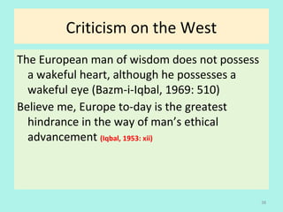 Criticism on the West
The European man of wisdom does not possess
a wakeful heart, although he possesses a
wakeful eye (Bazm-i-Iqbal, 1969: 510)
Believe me, Europe to-day is the greatest
hindrance in the way of man’s ethical
advancement (Iqbal, 1953: xii)
38
 