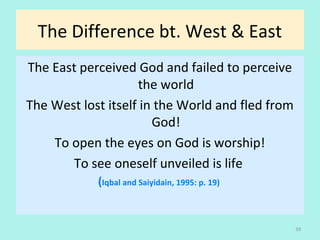 The Difference bt. West & East
The East perceived God and failed to perceive
the world
The West lost itself in the World and fled from
God!
To open the eyes on God is worship!
To see oneself unveiled is life
(Iqbal and Saiyidain, 1995: p. 19)
39
 