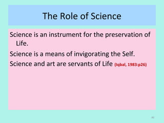 The Role of Science
Science is an instrument for the preservation of
Life.
Science is a means of invigorating the Self.
Science and art are servants of Life (Iqbal, 1983:p26)
40
 