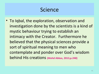 Science
• To Iqbal, the exploration, observation and
investigation done by the scientists is a kind of
mystic behaviour trying to establish an
intimacy with the Creator. Furthermore he
believed that the physical sciences provide a
sort of spiritual meaning to men who
contemplate and ponder over God’s wisdom
behind His creations (Mohd Abbas, 2013,p.248)
41
 