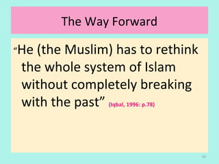 The Way Forward
“He (the Muslim) has to rethink
the whole system of Islam
without completely breaking
with the past” (Iqbal, 1996: p.78)
42
 