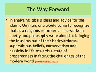 The Way Forward
• In analyzing Iqbal's ideas and advice for the
Islamic Ummah, one would come to recognize
that as a religious reformer, all his works in
poetry and philosophy were aimed at bringing
the Muslims out of their backwardness,
superstitious beliefs, conservatism and
passivity in life towards a state of
preparedness in facing the challenges of the
modern world (Mohd Abbas, 2011)
43
 