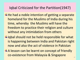 Iqbal Criticized for the Partition(1947)
He had a noble intention of getting a separate
homeland for the Muslims of India during his
time, whereby the Muslims will have the
freedom to practice their religion and culture
without any intimidation from others
Iqbal should not be held responsible for what
is happening between India and Pakistan right
now and also the act of violence in Pakistan
A lesson can be learnt on concept of friendly
co-existence from Malaysia & Singapore 47
 