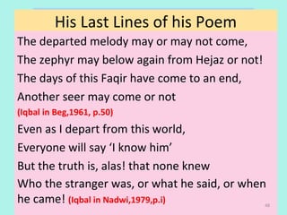 Critique
The departed melody may or may not come,
The zephyr may below again from Hejaz or not!
The days of this Faqir have come to an end,
Another seer may come or not
(Iqbal in Beg,1961, p.50)
Even as I depart from this world,
Everyone will say ‘I know him’
But the truth is, alas! that none knew
Who the stranger was, or what he said, or when
he came! (Iqbal in Nadwi,1979,p.i)
His Last Lines of his Poem
48
 