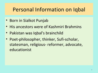 Personal Information on Iqbal
• Born in Sialkot Punjab
• His ancestors were of Kashmiri Brahmins
• Pakistan was Iqbal's brainchild
• Poet-philosopher, thinker, Sufi-scholar,
statesman, religious- reformer, advocate,
educationist
6
 