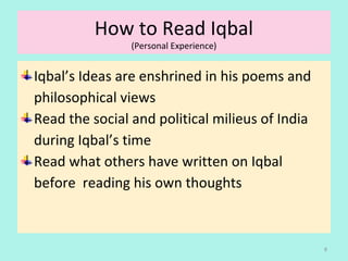 How to Read Iqbal
(Personal Experience)
Iqbal’s Ideas are enshrined in his poems and
philosophical views
Read the social and political milieus of India
during Iqbal’s time
Read what others have written on Iqbal
before reading his own thoughts
8
 